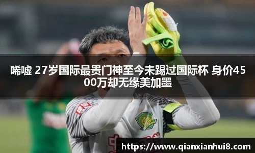 唏嘘 27岁国际最贵门神至今未踢过国际杯 身价4500万却无缘美加墨